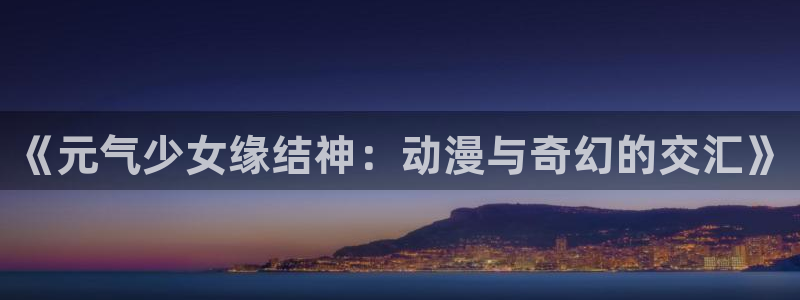 天堂动漫网站入口免费：《元气少女缘结神：动漫与奇幻的交汇》