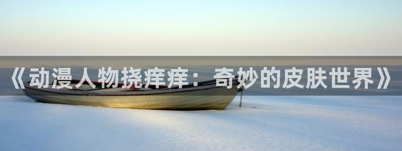 天堂动漫av：《动漫人物挠痒痒：奇妙的皮肤世界》